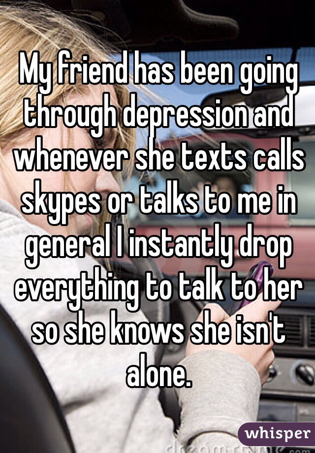 My friend has been going through depression and whenever she texts calls skypes or talks to me in general I instantly drop everything to talk to her so she knows she isn't alone.