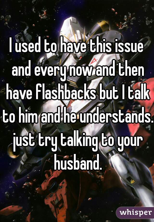 I used to have this issue and every now and then have flashbacks but I talk to him and he understands. just try talking to your husband.