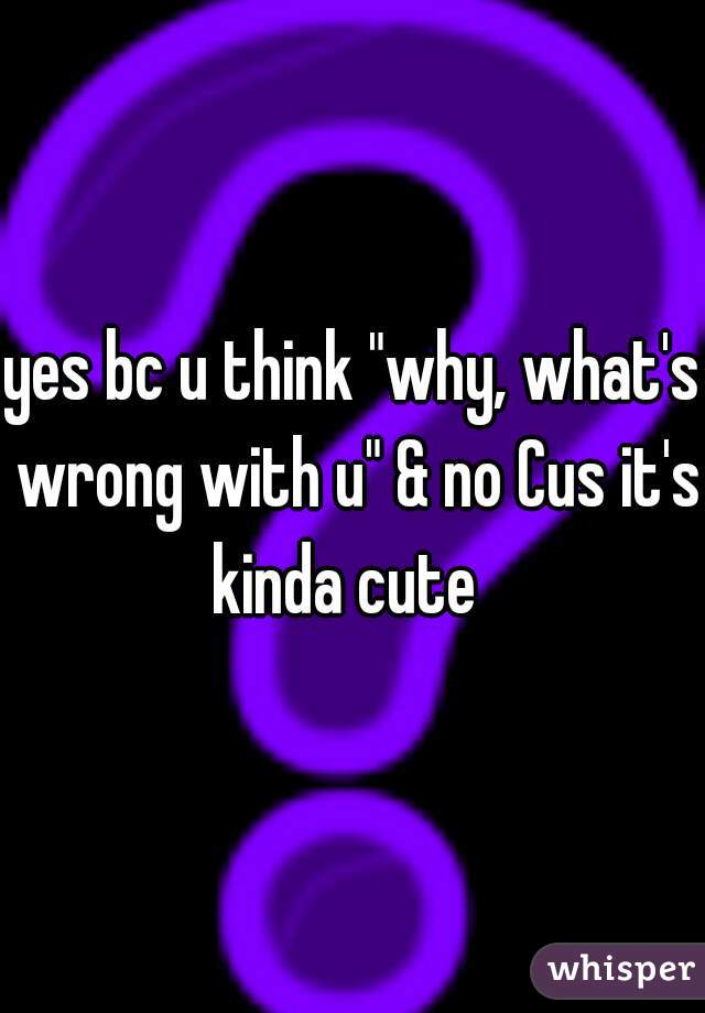 yes bc u think "why, what's wrong with u" & no Cus it's kinda cute  