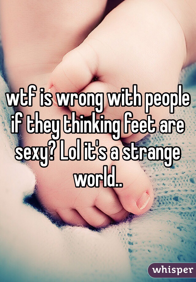 wtf is wrong with people if they thinking feet are sexy? Lol it's a strange world..