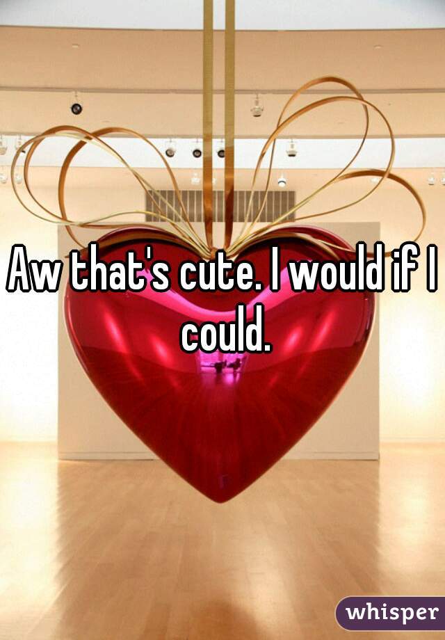 Aw that's cute. I would if I could.