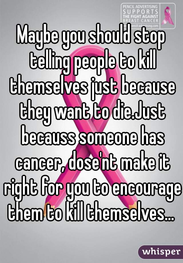 Maybe you should stop telling people to kill themselves just because they want to die.Just becauss someone has cancer, dose'nt make it right for you to encourage them to kill themselves... 