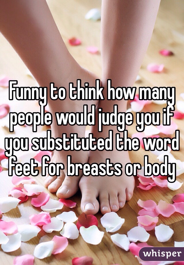 Funny to think how many people would judge you if you substituted the word feet for breasts or body 