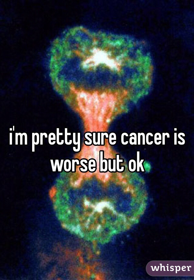 i'm pretty sure cancer is worse but ok 