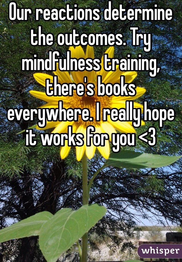 Our reactions determine the outcomes. Try mindfulness training, there's books everywhere. I really hope it works for you <3