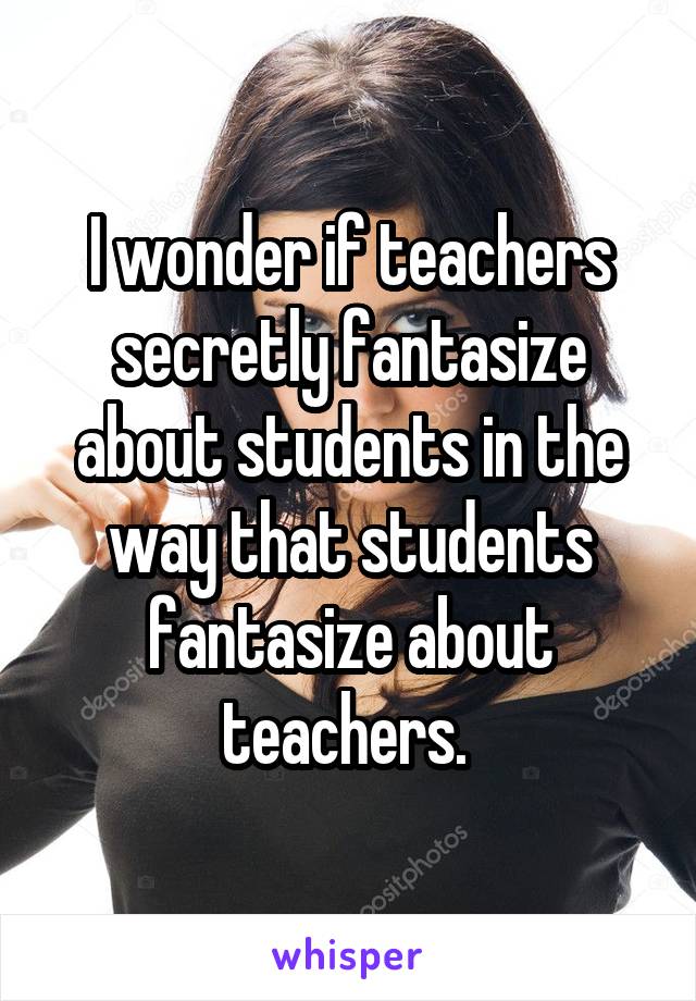 I wonder if teachers secretly fantasize about students in the way that students fantasize about teachers. 