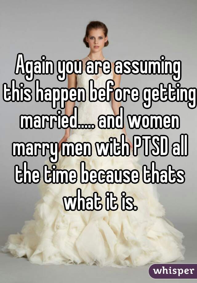 Again you are assuming this happen before getting married..... and women marry men with PTSD all the time because thats what it is.