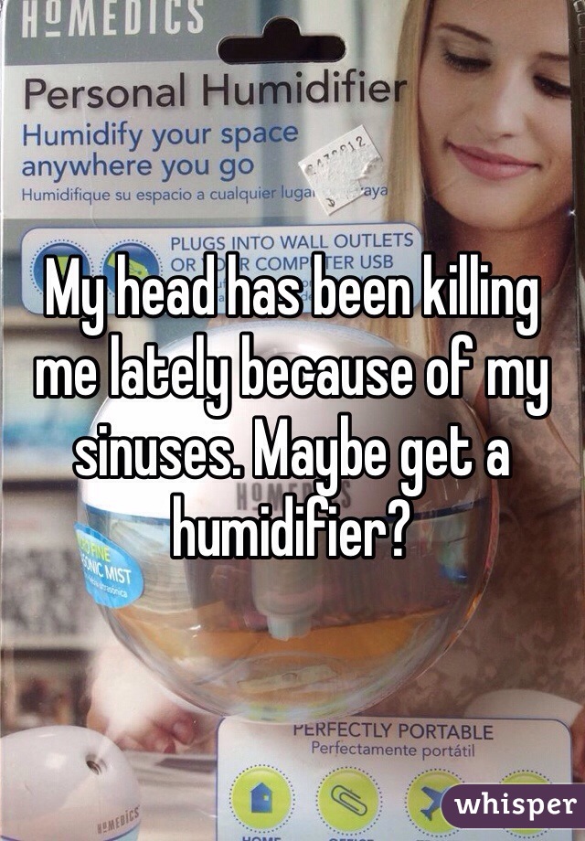 My head has been killing me lately because of my sinuses. Maybe get a humidifier?