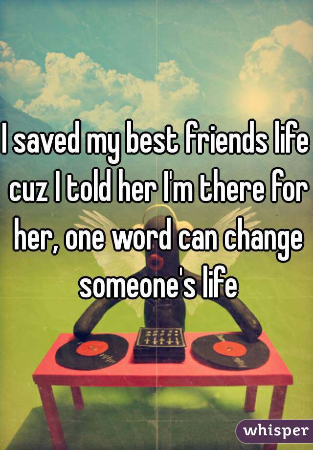 I saved my best friends life cuz I told her I'm there for her, one word can change someone's life