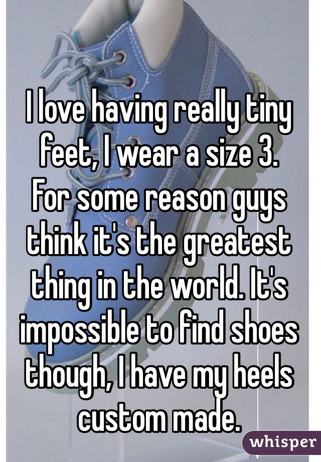 I love having really tiny feet, I wear a size 3.
For some reason guys think it's the greatest thing in the world. It's impossible to find shoes though, I have my heels custom made.