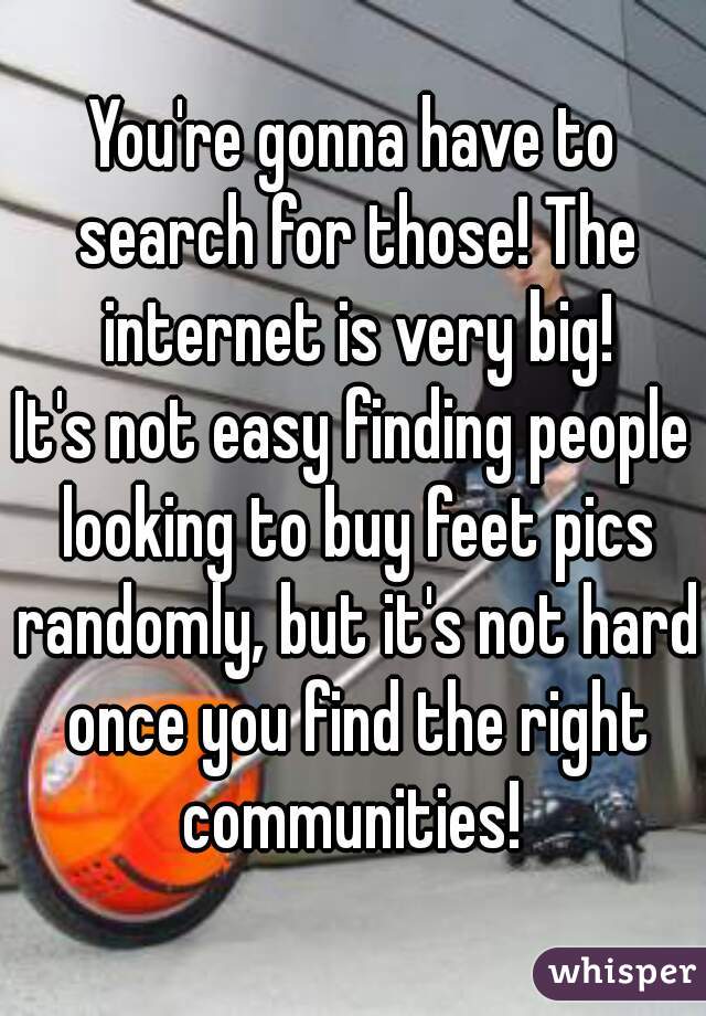 You're gonna have to search for those! The internet is very big!
It's not easy finding people looking to buy feet pics randomly, but it's not hard once you find the right communities! 