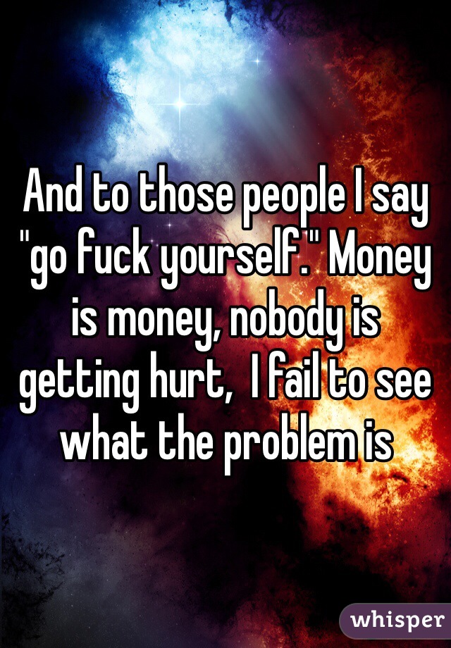 And to those people I say "go fuck yourself." Money is money, nobody is getting hurt,  I fail to see what the problem is