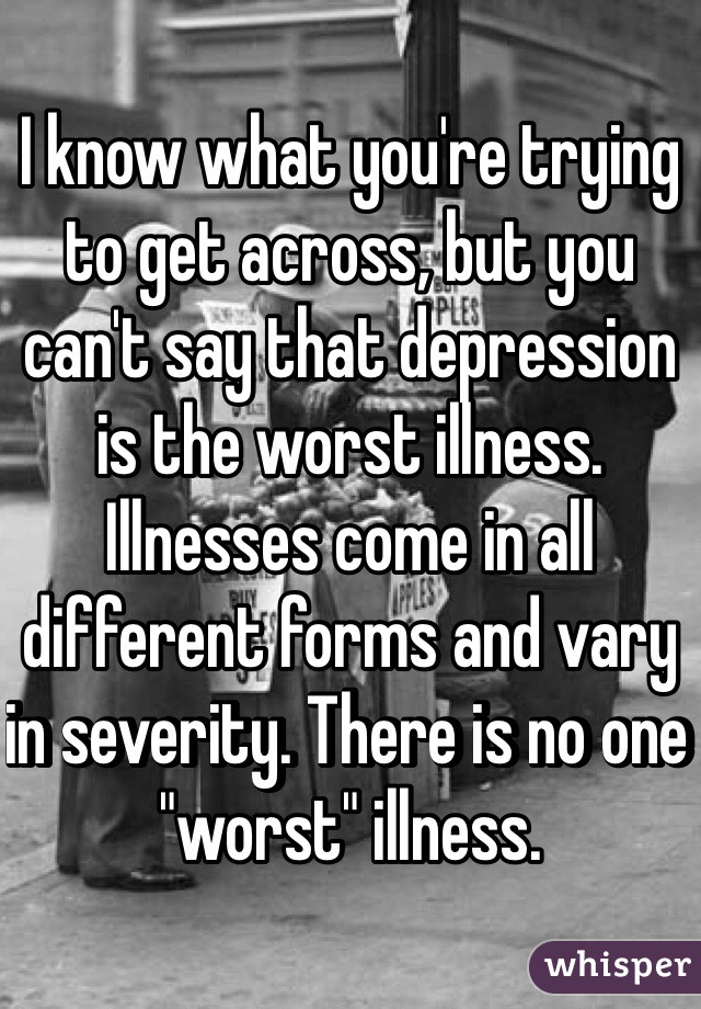 I know what you're trying to get across, but you can't say that depression is the worst illness. Illnesses come in all different forms and vary in severity. There is no one "worst" illness.