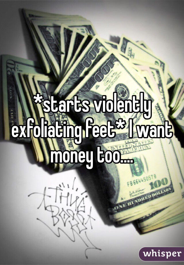 *starts violently exfoliating feet* I want money too.... 