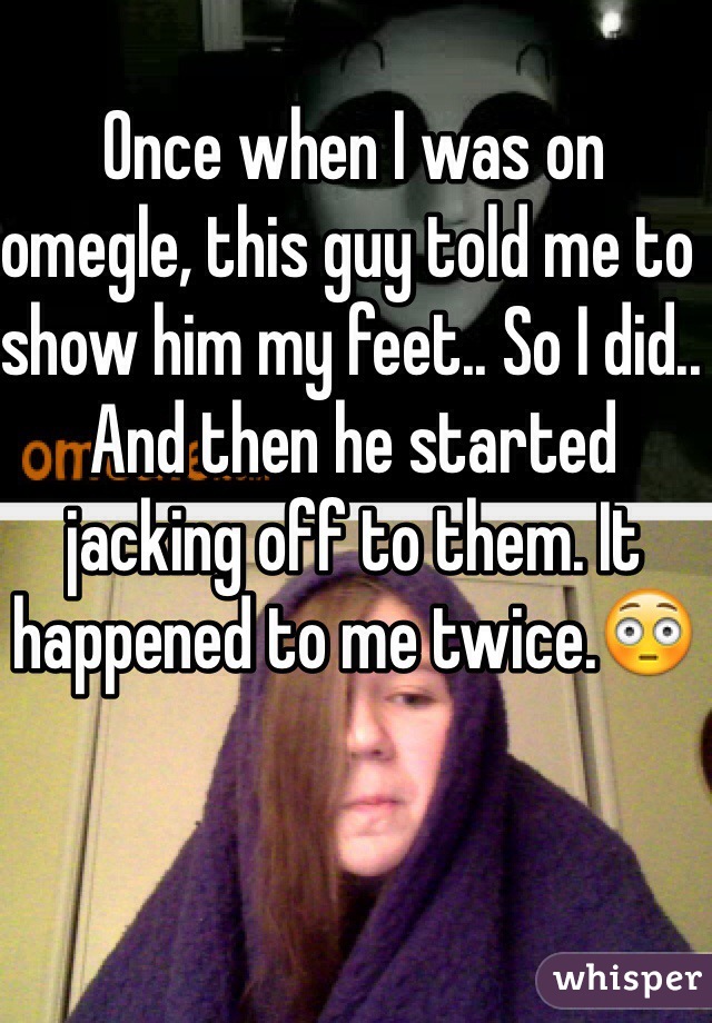 Once when I was on omegle, this guy told me to show him my feet.. So I did.. And then he started jacking off to them. It happened to me twice.😳