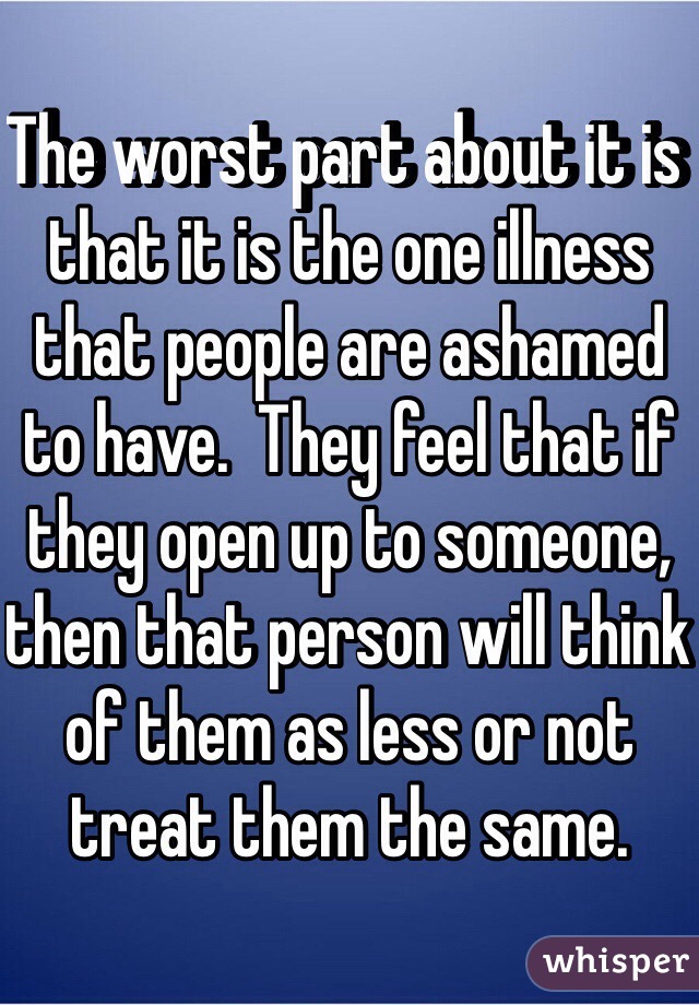 The worst part about it is that it is the one illness that people are ashamed to have.  They feel that if they open up to someone, then that person will think of them as less or not treat them the same.