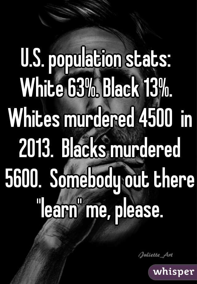 U.S. population stats:  White 63%. Black 13%.   Whites murdered 4500  in 2013.  Blacks murdered 5600.  Somebody out there "learn" me, please.