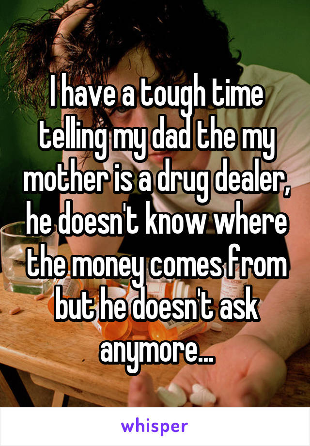 I have a tough time telling my dad the my mother is a drug dealer, he doesn't know where the money comes from but he doesn't ask anymore...