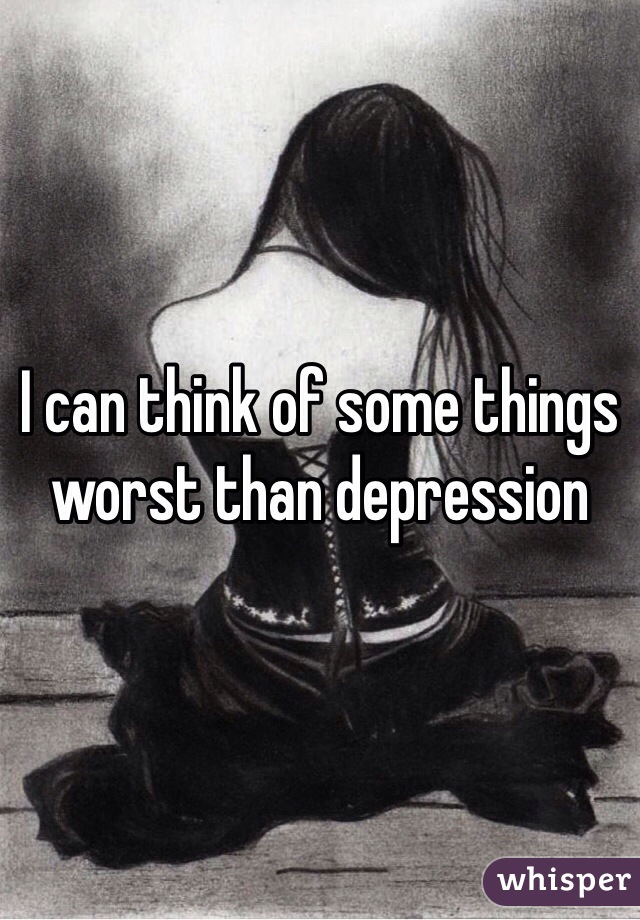 I can think of some things worst than depression 