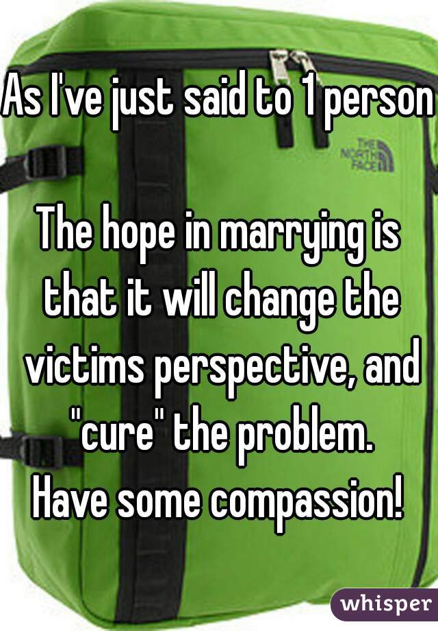 As I've just said to 1 person

The hope in marrying is that it will change the victims perspective, and "cure" the problem.
Have some compassion!