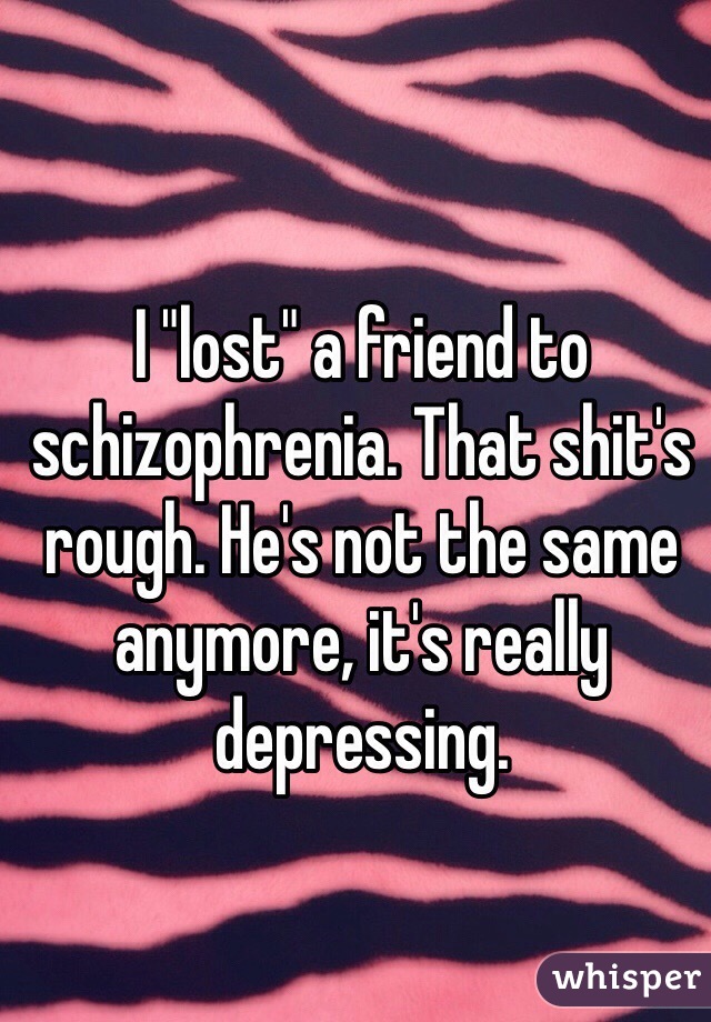 I "lost" a friend to schizophrenia. That shit's rough. He's not the same anymore, it's really depressing. 