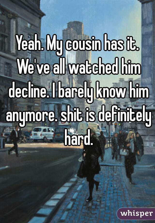 Yeah. My cousin has it. We've all watched him decline. I barely know him anymore. shit is definitely hard.