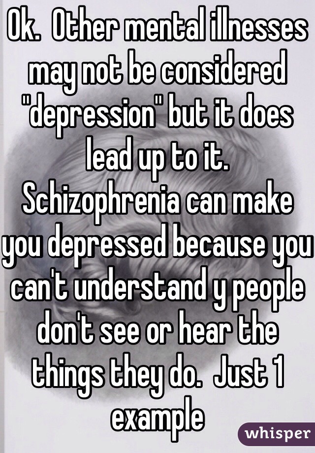 Ok.  Other mental illnesses may not be considered "depression" but it does lead up to it.   Schizophrenia can make you depressed because you can't understand y people don't see or hear the things they do.  Just 1 example