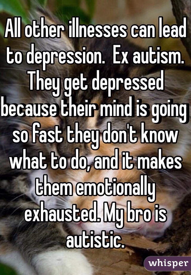 All other illnesses can lead to depression.  Ex autism. They get depressed because their mind is going so fast they don't know what to do, and it makes them emotionally exhausted. My bro is autistic.