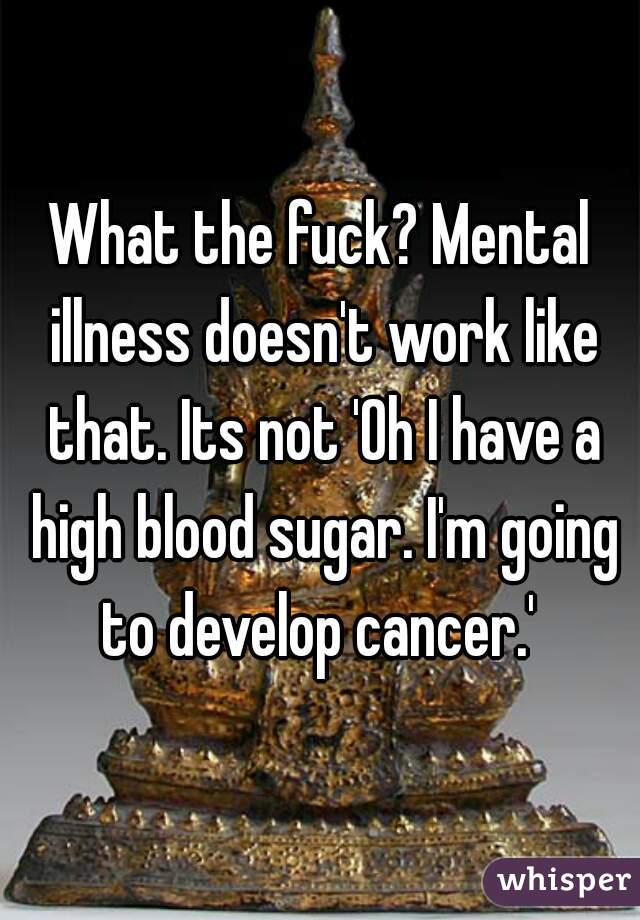 What the fuck? Mental illness doesn't work like that. Its not 'Oh I have a high blood sugar. I'm going to develop cancer.' 
