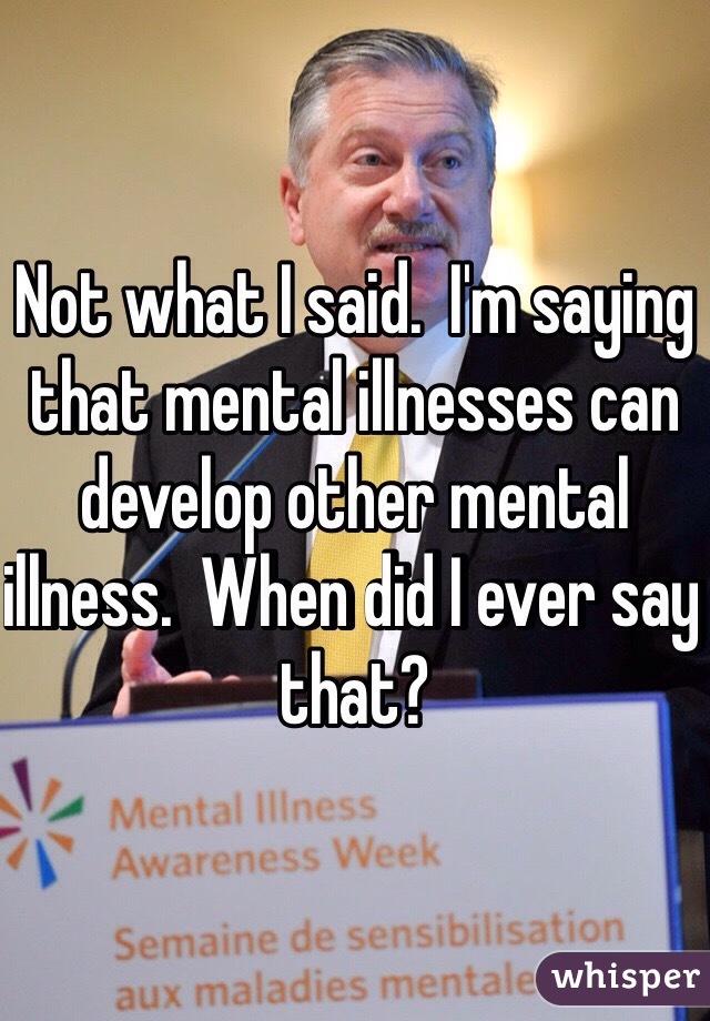 Not what I said.  I'm saying that mental illnesses can develop other mental illness.  When did I ever say that?