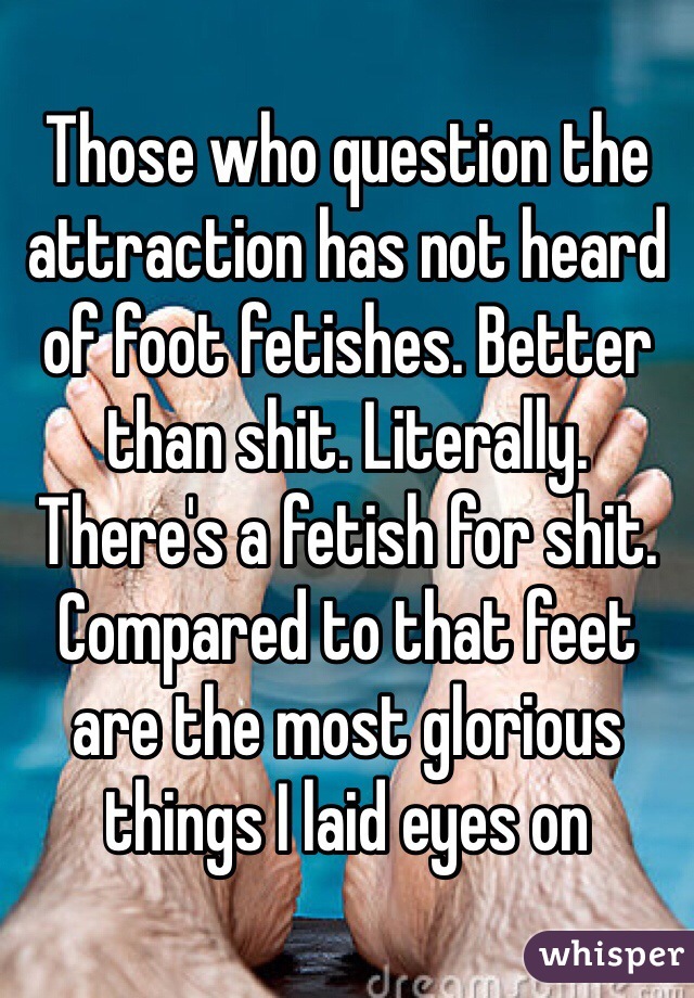 Those who question the attraction has not heard of foot fetishes. Better than shit. Literally. There's a fetish for shit. Compared to that feet are the most glorious things I laid eyes on