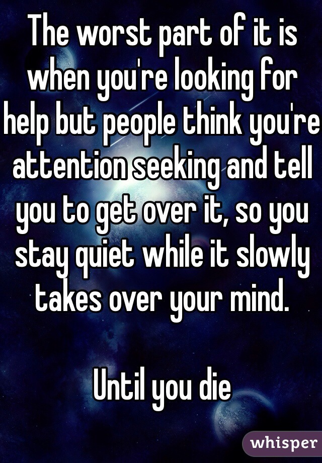 The worst part of it is when you're looking for help but people think you're attention seeking and tell you to get over it, so you stay quiet while it slowly takes over your mind. 

Until you die
