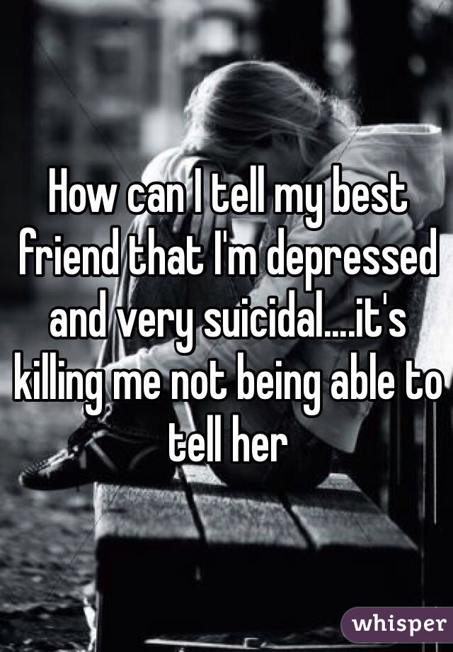 How can I tell my best friend that I'm depressed and very suicidal....it's killing me not being able to tell her