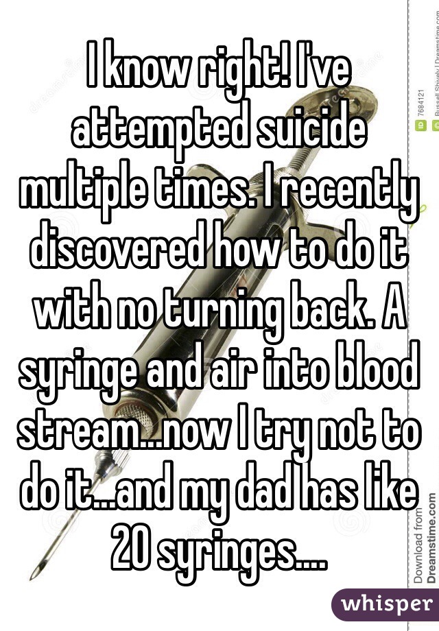 I know right! I've attempted suicide multiple times. I recently discovered how to do it with no turning back. A syringe and air into blood stream...now I try not to do it...and my dad has like 20 syringes....