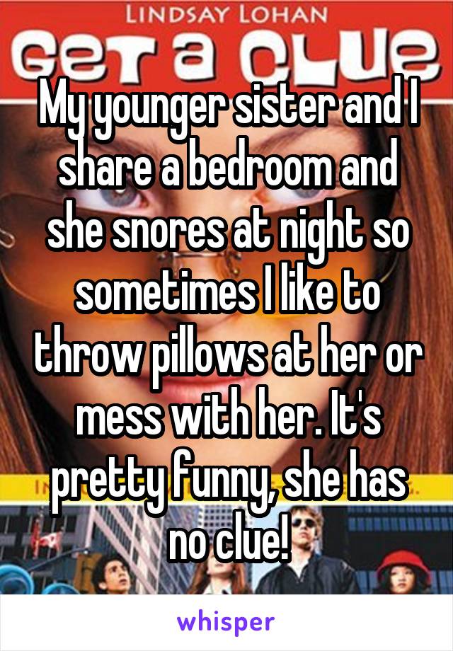 My younger sister and I share a bedroom and she snores at night so sometimes I like to throw pillows at her or mess with her. It's pretty funny, she has no clue!