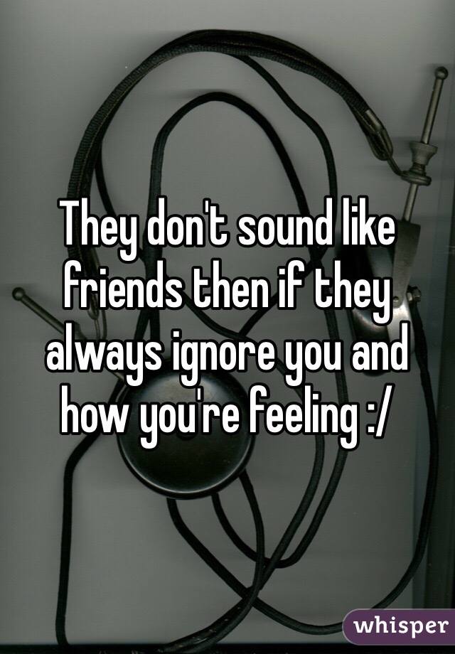 They don't sound like friends then if they always ignore you and how you're feeling :/