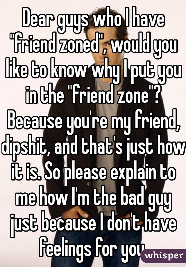 Dear guys who I have "friend zoned", would you like to know why I put you in the "friend zone"? Because you're my friend, dipshit, and that's just how it is. So please explain to me how I'm the bad guy just because I don't have feelings for you. 