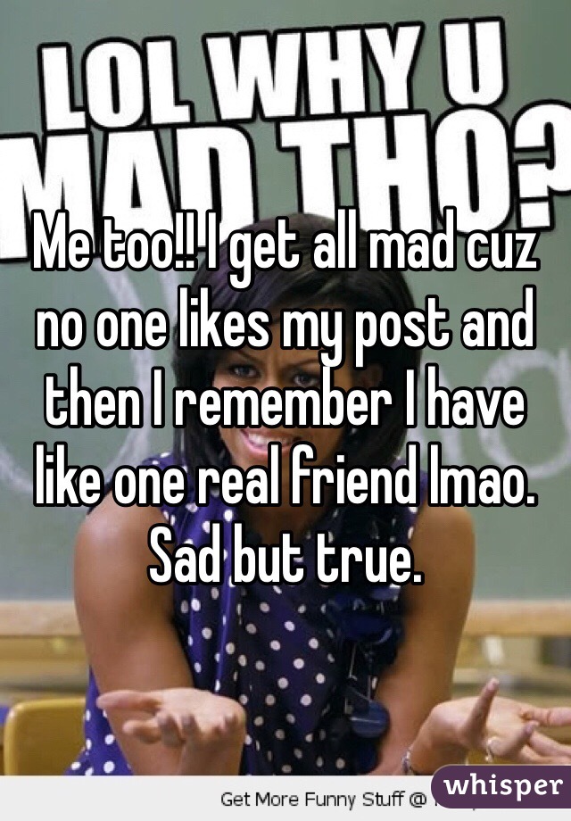 Me too!! I get all mad cuz no one likes my post and then I remember I have like one real friend lmao. Sad but true.
