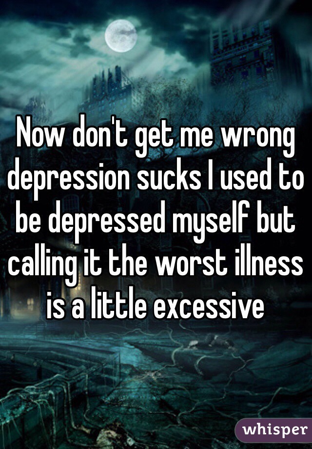 Now don't get me wrong depression sucks I used to be depressed myself but calling it the worst illness is a little excessive