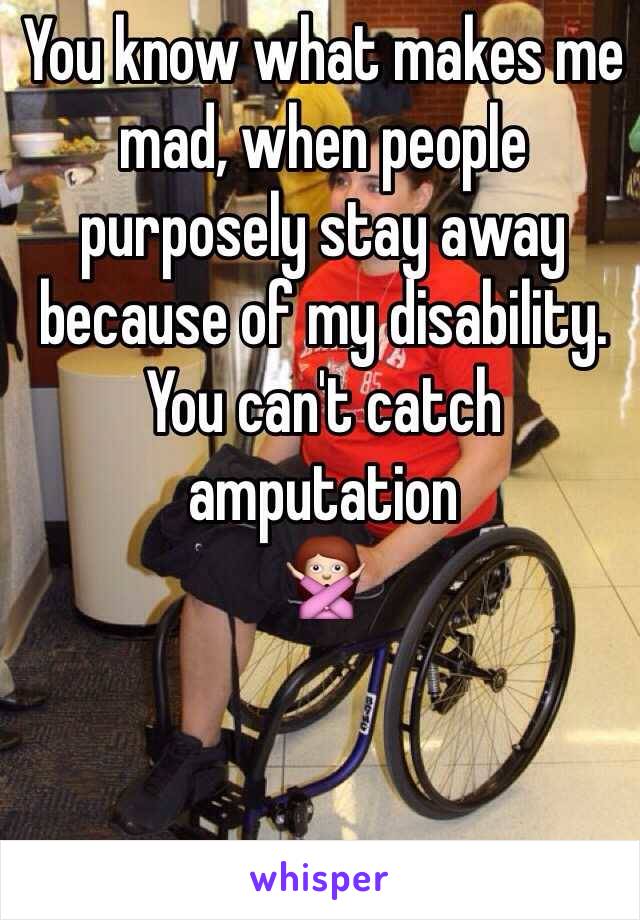 You know what makes me mad, when people purposely stay away because of my disability. You can't catch amputation
🙅