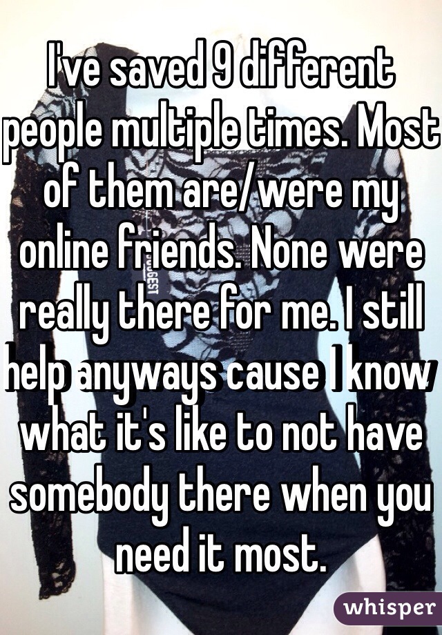 I've saved 9 different people multiple times. Most of them are/were my online friends. None were really there for me. I still help anyways cause I know what it's like to not have somebody there when you need it most.