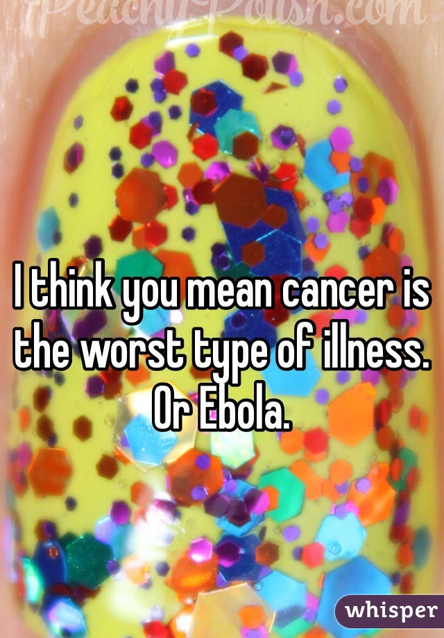 I think you mean cancer is the worst type of illness. Or Ebola. 