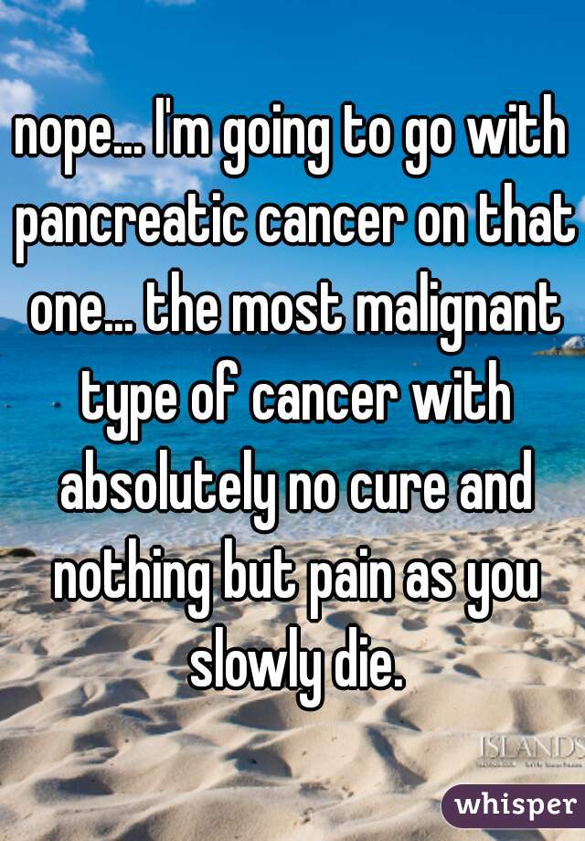 nope... I'm going to go with pancreatic cancer on that one... the most malignant type of cancer with absolutely no cure and nothing but pain as you slowly die.