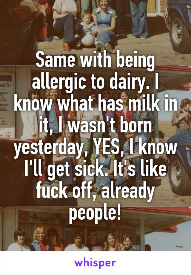 Same with being allergic to dairy. I know what has milk in it, I wasn't born yesterday, YES, I know I'll get sick. It's like fuck off, already people!