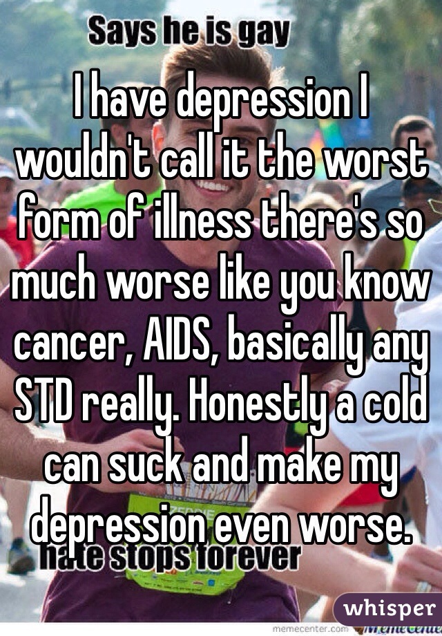 I have depression I wouldn't call it the worst form of illness there's so much worse like you know cancer, AIDS, basically any STD really. Honestly a cold can suck and make my depression even worse.