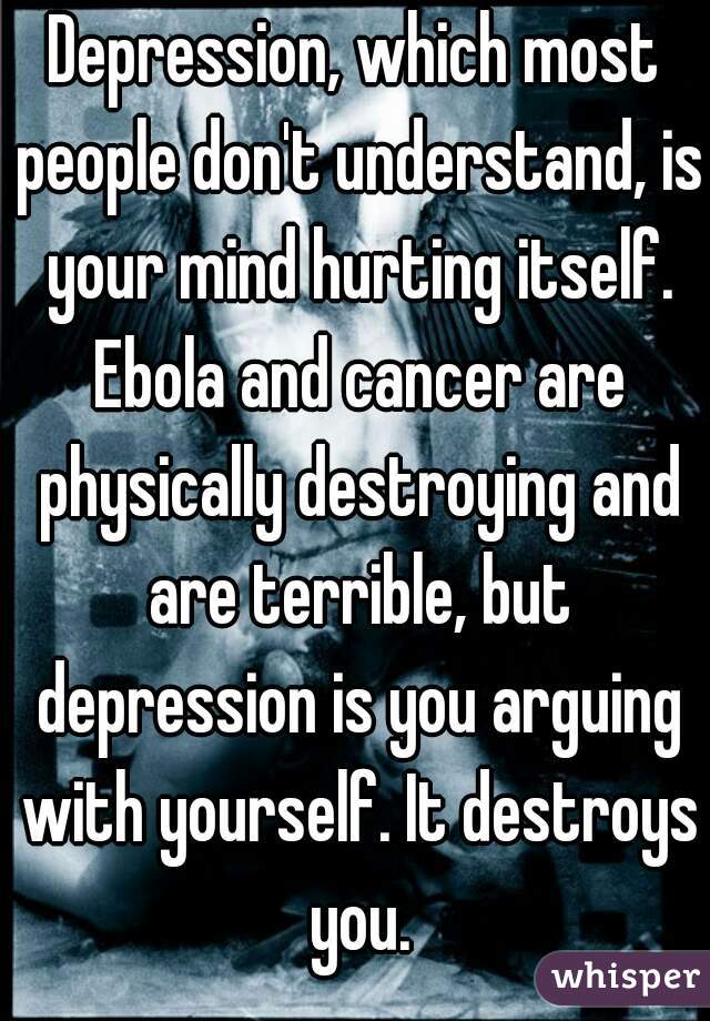 Depression, which most people don't understand, is your mind hurting itself. Ebola and cancer are physically destroying and are terrible, but depression is you arguing with yourself. It destroys you.