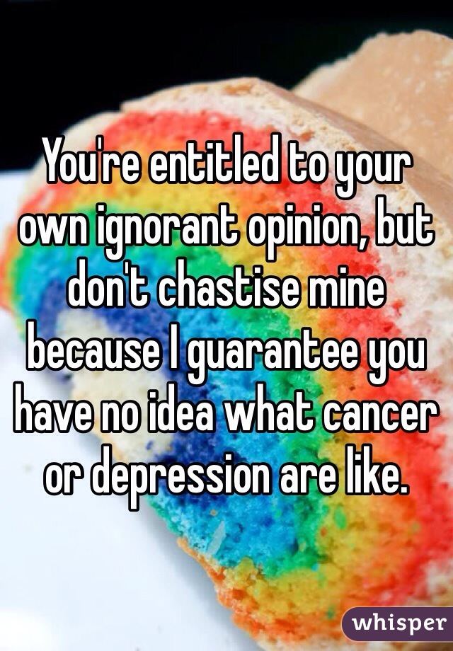 You're entitled to your own ignorant opinion, but don't chastise mine because I guarantee you have no idea what cancer or depression are like. 