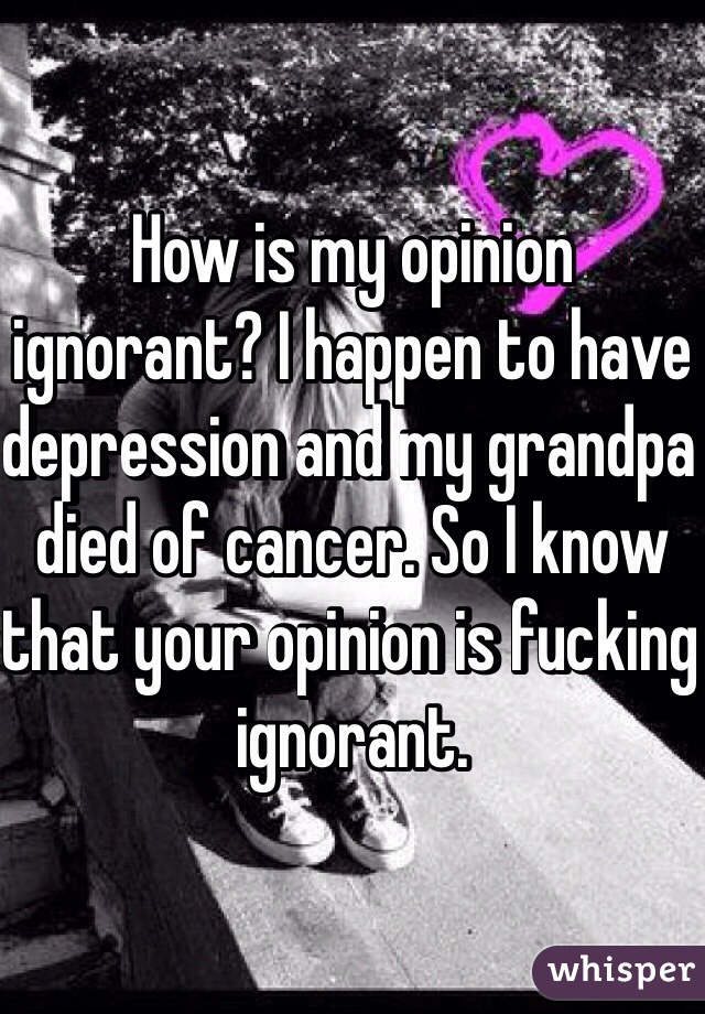 How is my opinion ignorant? I happen to have depression and my grandpa died of cancer. So I know that your opinion is fucking ignorant. 