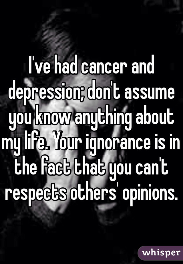 I've had cancer and depression; don't assume you know anything about my life. Your ignorance is in the fact that you can't respects others' opinions. 