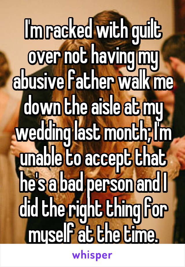 I'm racked with guilt over not having my abusive father walk me down the aisle at my wedding last month; I'm unable to accept that he's a bad person and I did the right thing for myself at the time.
